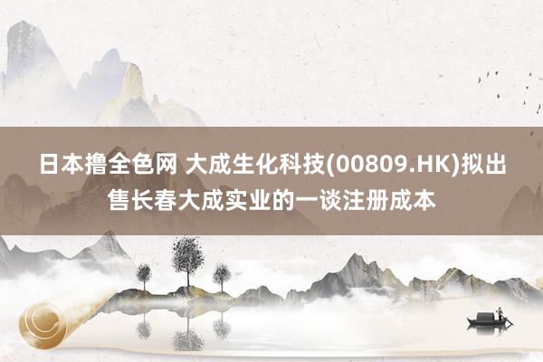 日本撸全色网 大成生化科技(00809.HK)拟出售长春大成实业的一谈注册成本