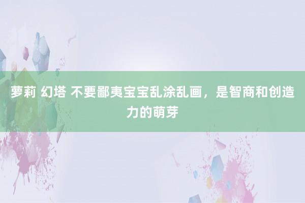 萝莉 幻塔 不要鄙夷宝宝乱涂乱画，是智商和创造力的萌芽