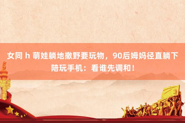 女同 h 萌娃躺地撒野要玩物，90后姆妈径直躺下陪玩手机：看谁先调和！
