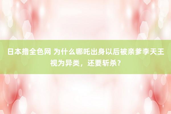 日本撸全色网 为什么哪吒出身以后被亲爹李天王视为异类，还要斩杀？