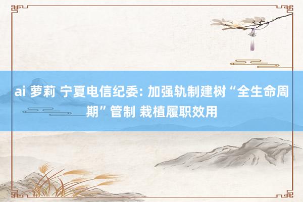 ai 萝莉 宁夏电信纪委: 加强轨制建树“全生命周期”管制 栽植履职效用