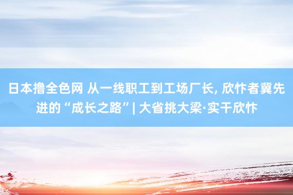 日本撸全色网 从一线职工到工场厂长， 欣忭者冀先进的“成长之路”| 大省挑大梁·实干欣忭