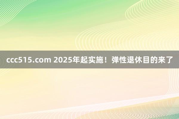 ccc515.com 2025年起实施！弹性退休目的来了