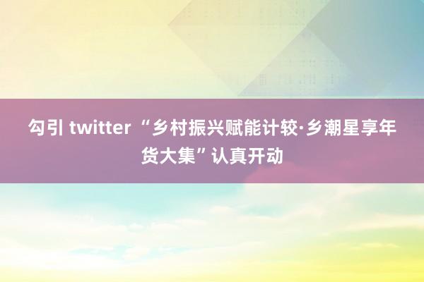 勾引 twitter “乡村振兴赋能计较·乡潮星享年货大集”认真开动