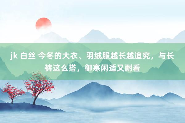 jk 白丝 今冬的大衣、羽绒服越长越追究，与长裤这么搭，御寒闲适又耐看