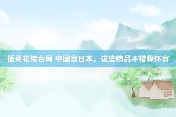 插菊花综合网 中国寄日本，这些物品不错释怀寄