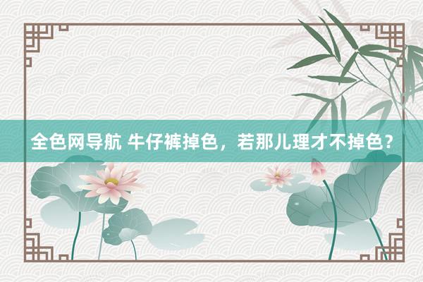 全色网导航 牛仔裤掉色，若那儿理才不掉色？