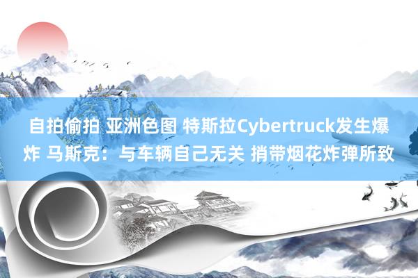 自拍偷拍 亚洲色图 特斯拉Cybertruck发生爆炸 马斯克：与车辆自己无关 捎带烟花炸弹所致