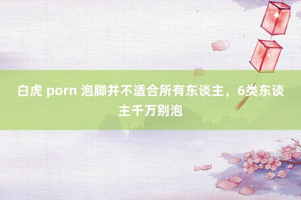 白虎 porn 泡脚并不适合所有东谈主，6类东谈主千万别泡