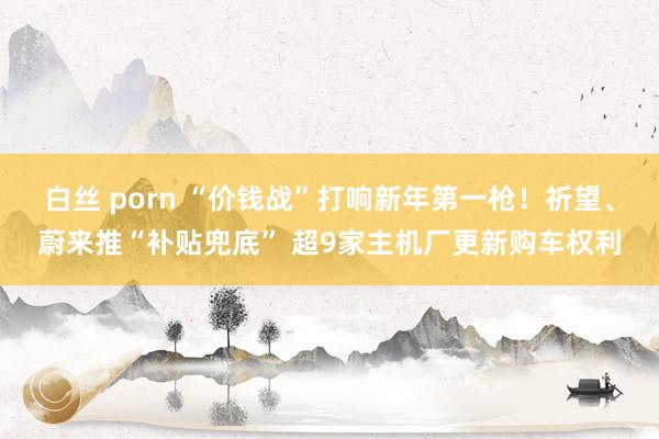 白丝 porn “价钱战”打响新年第一枪！祈望、蔚来推“补贴兜底” 超9家主机厂更新购车权利