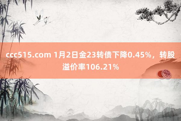 ccc515.com 1月2日金23转债下降0.45%，转股溢价率106.21%
