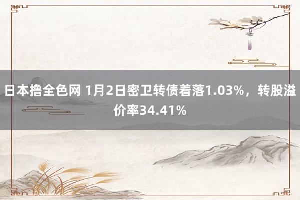 日本撸全色网 1月2日密卫转债着落1.03%，转股溢价率34.41%
