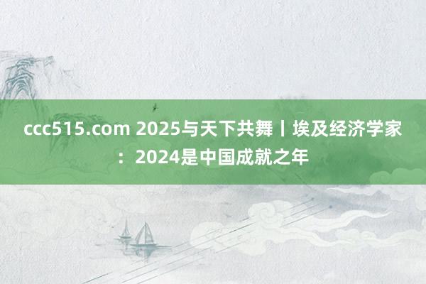 ccc515.com 2025与天下共舞丨埃及经济学家：2024是中国成就之年