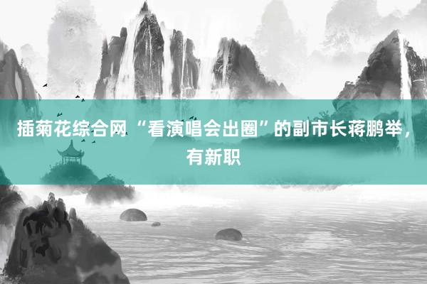 插菊花综合网 “看演唱会出圈”的副市长蒋鹏举，有新职