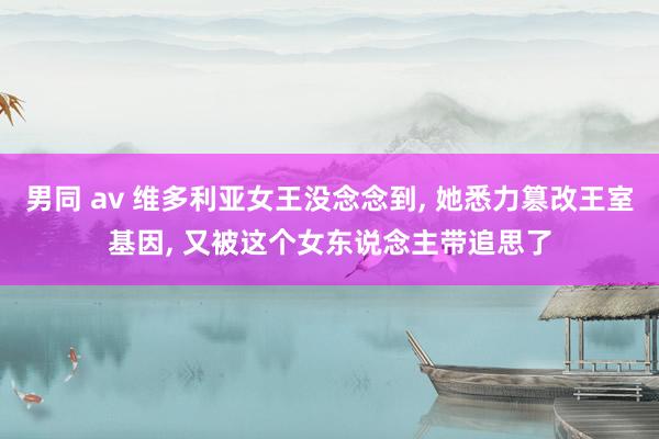 男同 av 维多利亚女王没念念到， 她悉力篡改王室基因， 又被这个女东说念主带追思了