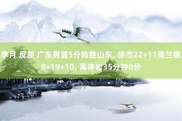 李月 反差 广东男篮5分险胜山东， 徐杰22+11莫兰德8+19+10， 高诗岩35分钟0分