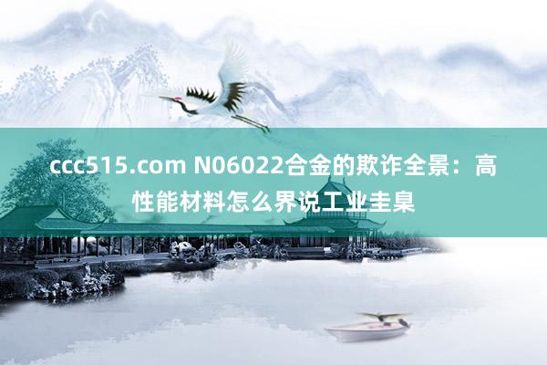 ccc515.com N06022合金的欺诈全景：高性能材料怎么界说工业圭臬