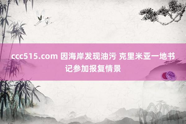ccc515.com 因海岸发现油污 克里米亚一地书记参加报复情景