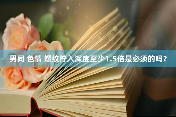 男同 色情 螺纹拧入深度至少1.5倍是必须的吗？