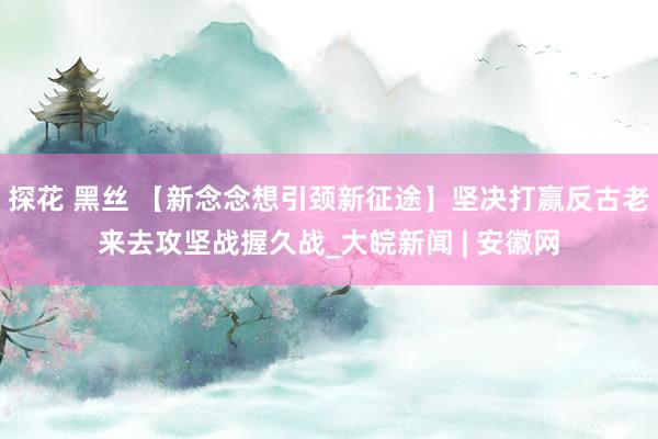 探花 黑丝 【新念念想引颈新征途】坚决打赢反古老来去攻坚战握久战_大皖新闻 | 安徽网