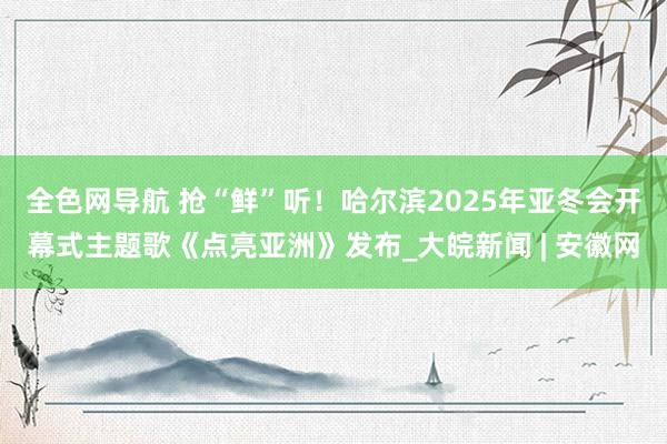 全色网导航 抢“鲜”听！哈尔滨2025年亚冬会开幕式主题歌《点亮亚洲》发布_大皖新闻 | 安徽网