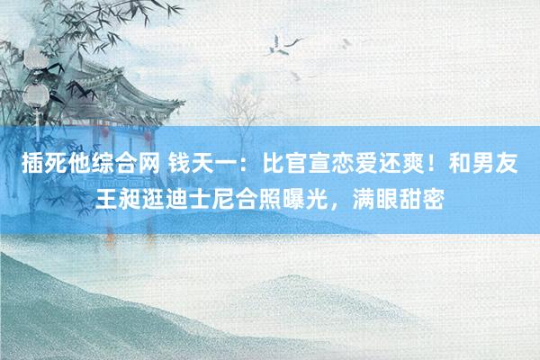 插死他综合网 钱天一：比官宣恋爱还爽！和男友王昶逛迪士尼合照曝光，满眼甜密