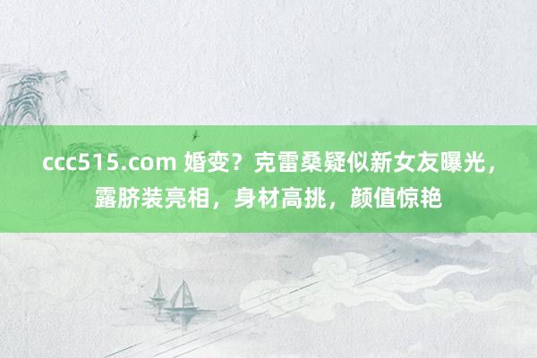 ccc515.com 婚变？克雷桑疑似新女友曝光，露脐装亮相，身材高挑，颜值惊艳