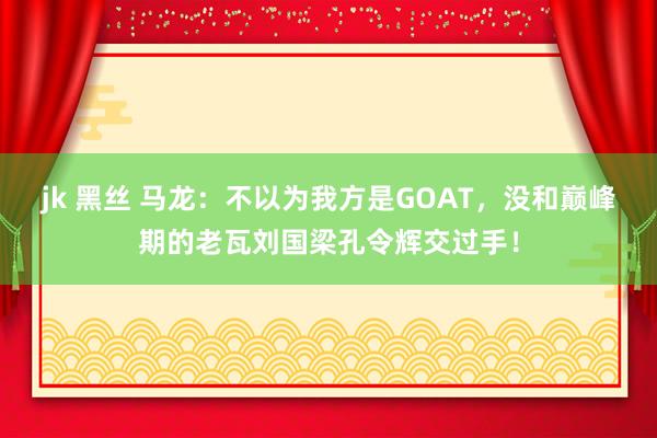 jk 黑丝 马龙：不以为我方是GOAT，没和巅峰期的老瓦刘国梁孔令辉交过手！