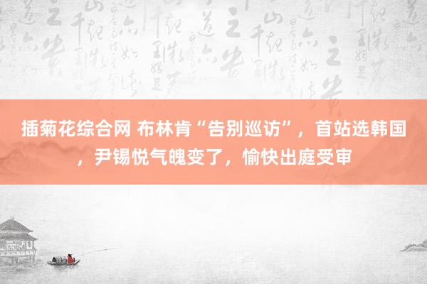插菊花综合网 布林肯“告别巡访”，首站选韩国，尹锡悦气魄变了，愉快出庭受审
