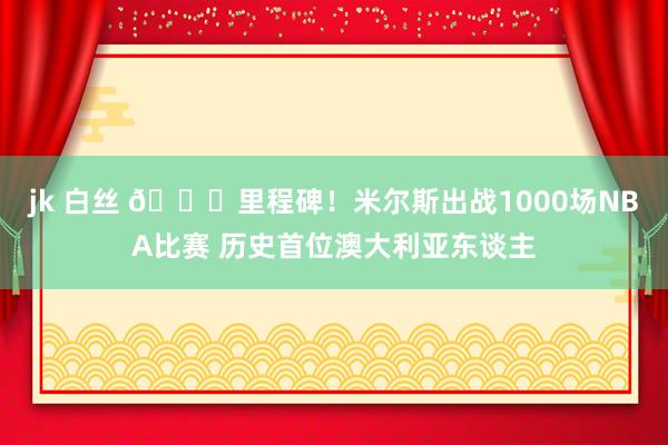 jk 白丝 🎉里程碑！米尔斯出战1000场NBA比赛 历史首位澳大利亚东谈主