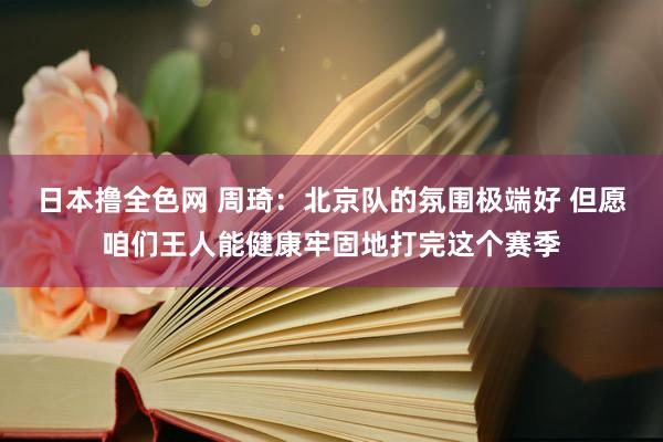 日本撸全色网 周琦：北京队的氛围极端好 但愿咱们王人能健康牢固地打完这个赛季