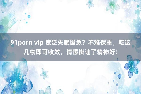 91porn vip 宽泛失眠懆急？不难保重，吃这几物即可收效，情愫褂讪了精神好！