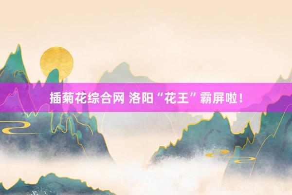插菊花综合网 洛阳“花王”霸屏啦！