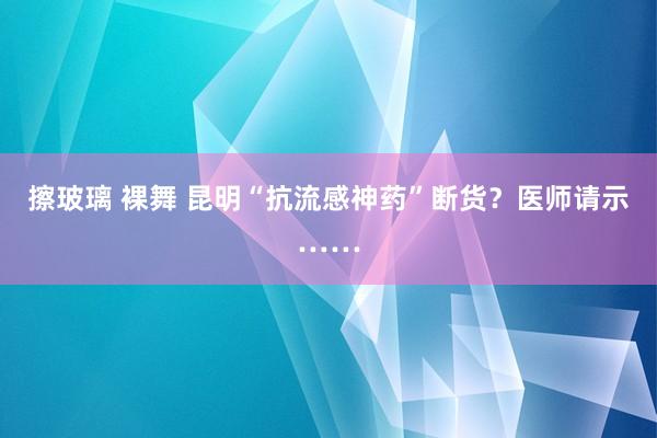 擦玻璃 裸舞 昆明“抗流感神药”断货？医师请示……