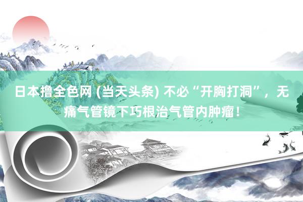 日本撸全色网 (当天头条) 不必“开胸打洞”，无痛气管镜下巧根治气管内肿瘤！