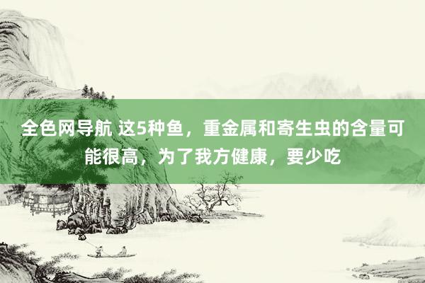 全色网导航 这5种鱼，重金属和寄生虫的含量可能很高，为了我方健康，要少吃