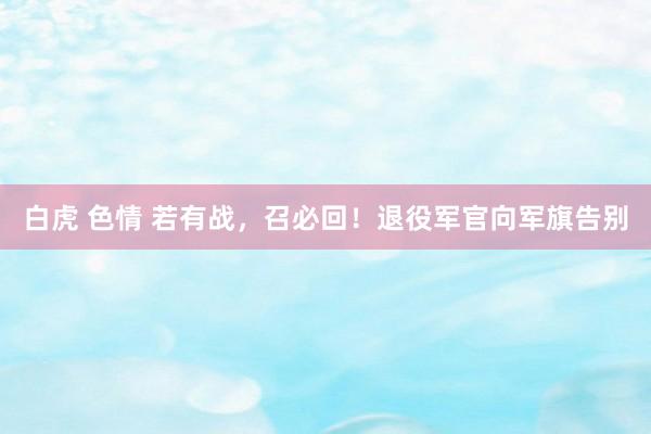 白虎 色情 若有战，召必回！退役军官向军旗告别