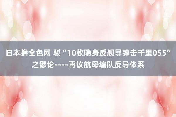 日本撸全色网 驳“10枚隐身反舰导弹击千里055”之谬论----再议航母编队反导体系