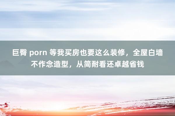 巨臀 porn 等我买房也要这么装修，全屋白墙不作念造型，从简耐看还卓越省钱