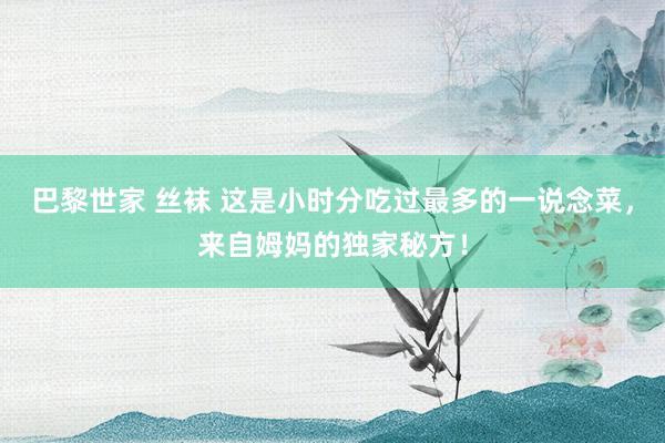 巴黎世家 丝袜 这是小时分吃过最多的一说念菜，来自姆妈的独家秘方！