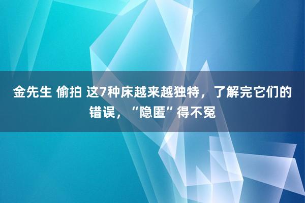 金先生 偷拍 这7种床越来越独特，了解完它们的错误，“隐匿”得不冤