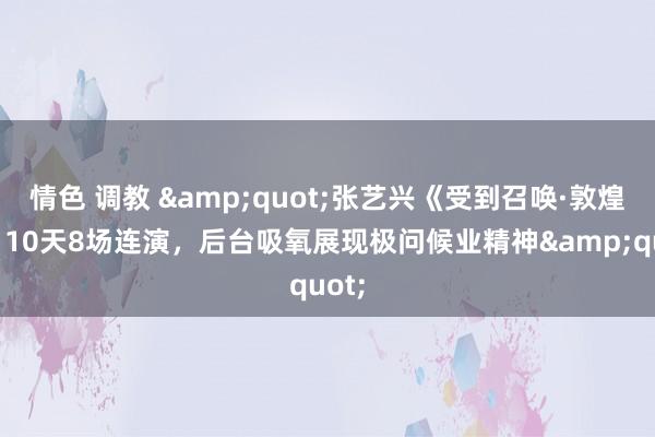 情色 调教 &quot;张艺兴《受到召唤·敦煌》：10天8场连演，后台吸氧展现极问候业精神&quot;