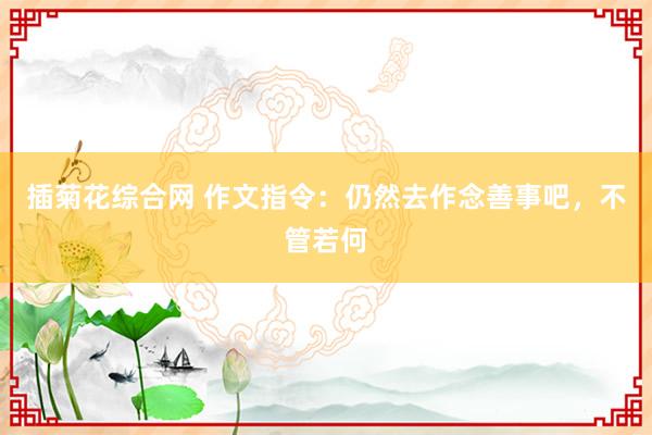插菊花综合网 作文指令：仍然去作念善事吧，不管若何