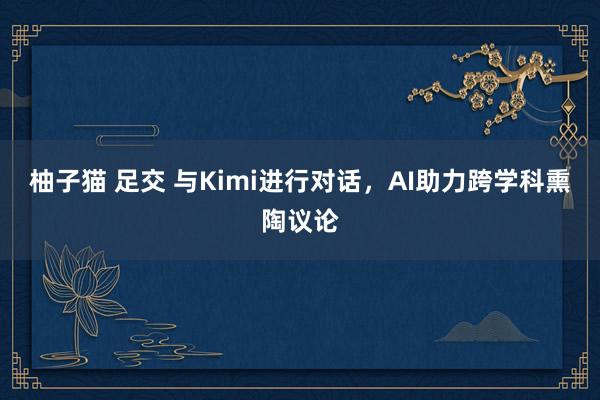 柚子猫 足交 与Kimi进行对话，AI助力跨学科熏陶议论