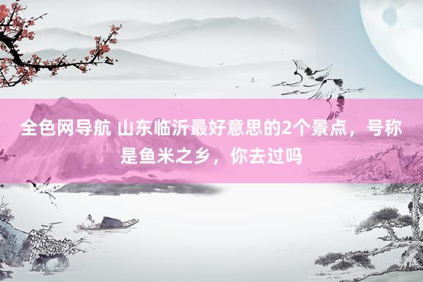全色网导航 山东临沂最好意思的2个景点，号称是鱼米之乡，你去过吗