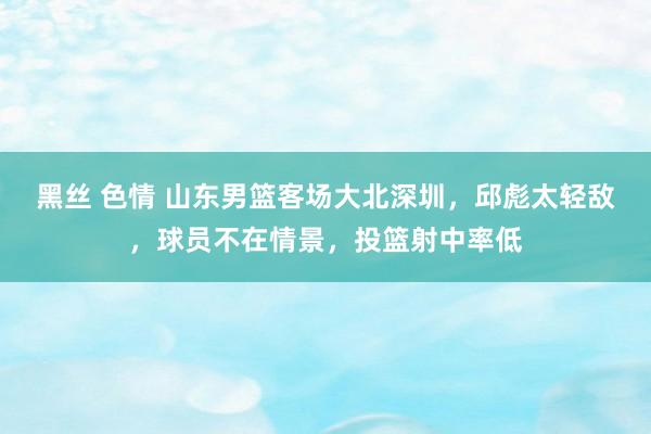 黑丝 色情 山东男篮客场大北深圳，邱彪太轻敌，球员不在情景，投篮射中率低