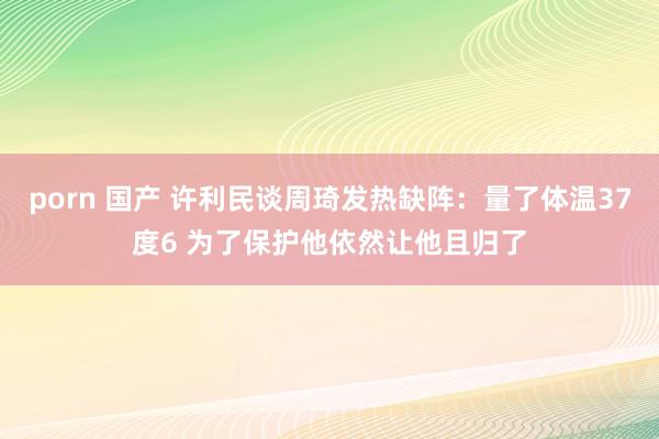 porn 国产 许利民谈周琦发热缺阵：量了体温37度6 为了保护他依然让他且归了