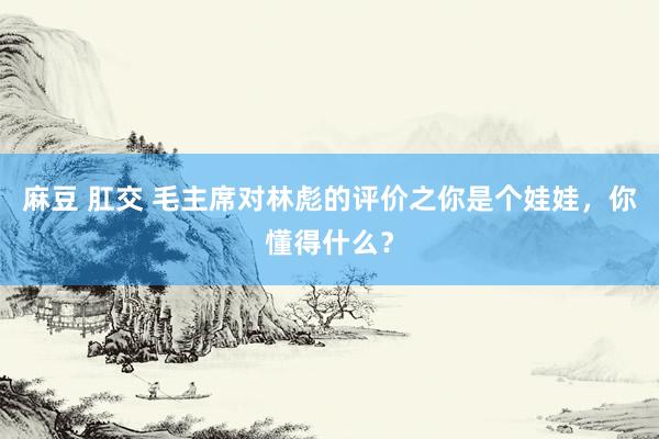 麻豆 肛交 毛主席对林彪的评价之你是个娃娃，你懂得什么？