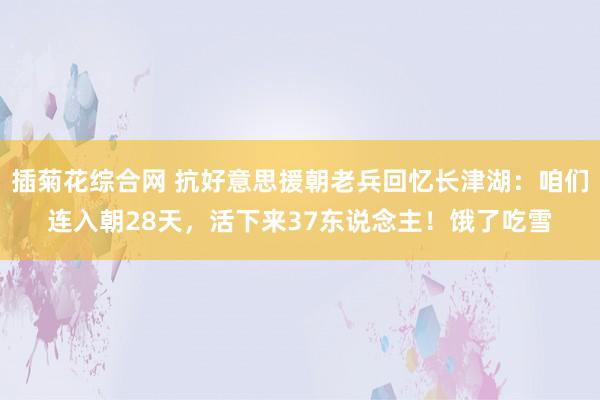 插菊花综合网 抗好意思援朝老兵回忆长津湖：咱们连入朝28天，活下来37东说念主！饿了吃雪