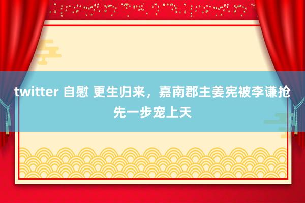 twitter 自慰 更生归来，嘉南郡主姜宪被李谦抢先一步宠上天